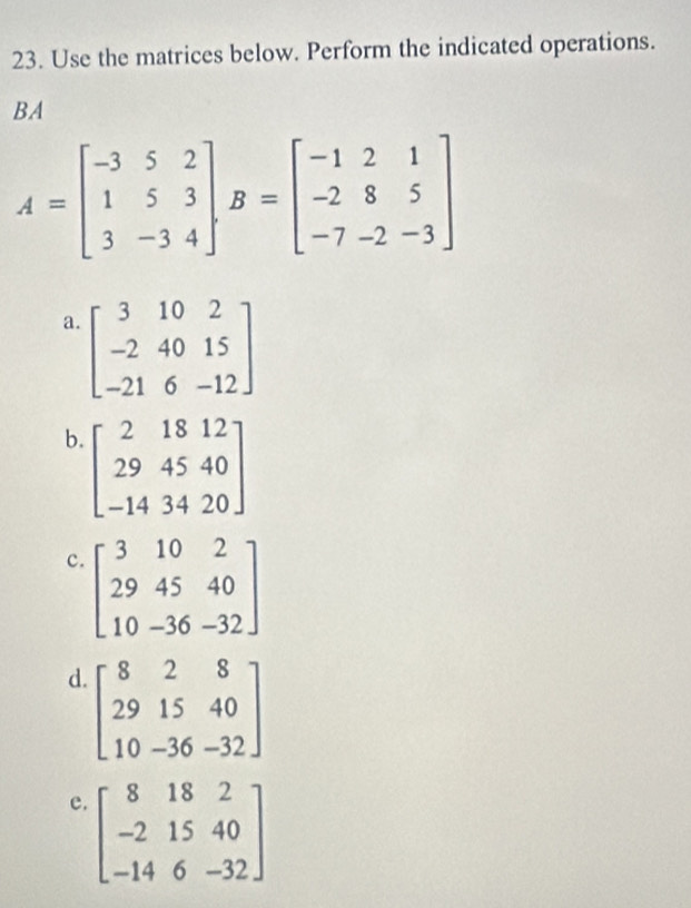 Use the matrices below. Perform the indicated operations.
BA
A=beginbmatrix -3&5&2 1&5&3 3&-3&4endbmatrix , B=beginbmatrix -1&2&1 -2&8&5 -7&-2&-3endbmatrix
a. beginbmatrix 3&10&2 -2&40&15 -21&6&-12endbmatrix
b. beginbmatrix 2&18&12 29&45&40 -14&34&20endbmatrix
c. beginbmatrix 3&10&2 29&45&40 10&-36&-32endbmatrix
d. beginbmatrix 8&2&8 29&15&40 10&-36&-32endbmatrix
e. beginbmatrix 8&18&2 -2&15&40 -14&6&-32endbmatrix