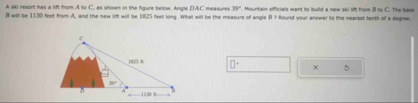 A ski resort has a lift from A to C, as shown in the figure below. Angle DAC measures 39°. Mountain officials want to build a new ski lift from B to C. The base
B will be 1130 feet from A, and the new lift will be 1825 feet long. What will be the measure of angle B ? Round your answer to the nearest tenth of a degree.
× 5