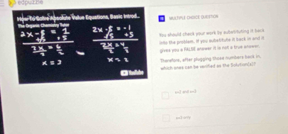 edpuzzle 
How To Solve Absolute Value Equations, Basic Inrod. MULTIPLE CHOICE QUESTIOn 
The Orasnie Chemistry Tutor 
You should check your work by aubstituting it back 
into the problam. If you substitute it back in and it 
gives you a FALSE answer it is not a true answar. 
Therefore, after plugging those numbers back in. 
C Toalubo which ones can be verified as the Solution(s)?
x=2sin (3x)
B=3(a+y