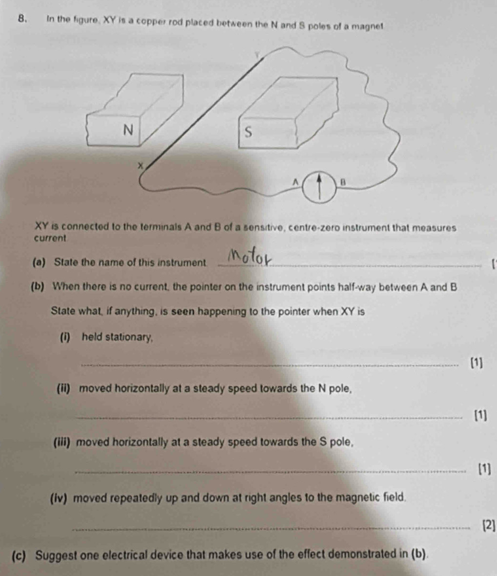 In the figure. XY is a copper rod placed between the N and S poles of a magnet
XY is connected to the terminals A and B of a sensitive, centre-zero instrument that measures 
current 
(a) State the name of this instrument_ 
(b) When there is no current, the pointer on the instrument points half-way between A and B
State what, if anything, is seen happening to the pointer when XY is 
(i) held stationary, 
_[1] 
(ii) moved horizontally at a steady speed towards the N pole, 
_[1] 
(iii) moved horizontally at a steady speed towards the S pole, 
_[1] 
(iv) moved repeatedly up and down at right angles to the magnetic field. 
_[2] 
(c) Suggest one electrical device that makes use of the effect demonstrated in (b).