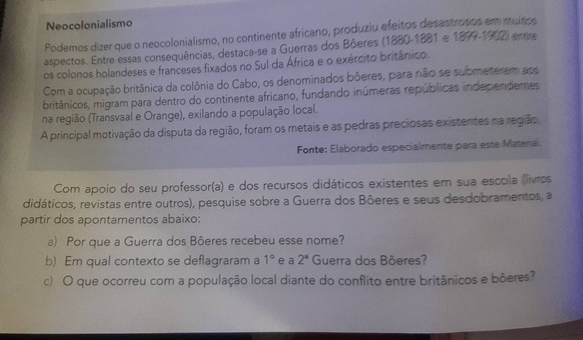 Neocolonialismo 
Podemos dizer que o neocolonialismo, no continente africano, produziu efeitos desastrosos em muitos 
aspectos. Entre essas consequências, destaca-se a Guerras dos Bôeres (1880-1881 e 1899 -1902) entre 
os colonos holandeses e franceses fixados no Sul da África e o exército britânico. 
Com a ocupação britânica da colônia do Cabo, os denominados bôeres, para não se submeterem aos 
britânicos, migram para dentro do continente africano, fundando inúmeras repúblicas independentes 
na região (Transvaal e Orange), exilando a população local. 
A principal motivação da disputa da região, foram os metais e as pedras preciosas existentes na região. 
Fonte: Elaborado especialmente para este Material. 
Com apoio do seu professor(a) e dos recursos didáticos existentes em sua escola (livros 
didáticos, revistas entre outros), pesquise sobre a Guerra dos Bôeres e seus desdobramentos, a 
partir dos apontamentos abaixo: 
a) Por que a Guerra dos Bôeres recebeu esse nome? 
b) Em qual contexto se deflagraram a 1° e a 2^a Guerra dos Bôeres? 
c) O que ocorreu com a população local diante do conflito entre britânicos e bôeres?