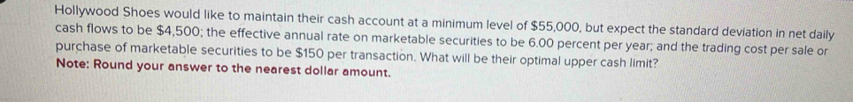 Hollywood Shoes would like to maintain their cash account at a minimum level of $55,000, but expect the standard deviation in net daily 
cash flows to be $4,500; the effective annual rate on marketable securities to be 6.00 percent per year; and the trading cost per sale or 
purchase of marketable securities to be $150 per transaction. What will be their optimal upper cash limit? 
Note: Round your answer to the nearest dollar amount.
