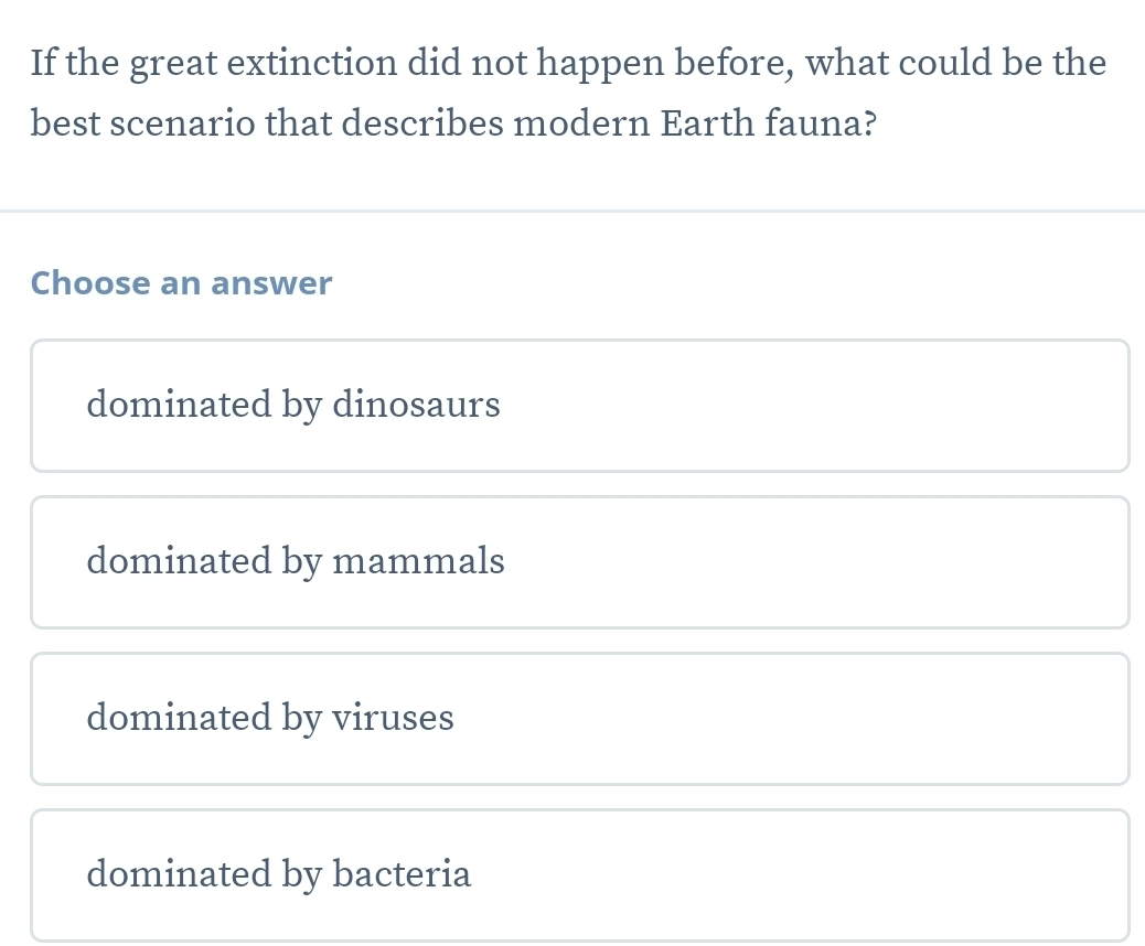 If the great extinction did not happen before, what could be the
best scenario that describes modern Earth fauna?
Choose an answer
dominated by dinosaurs
dominated by mammals
dominated by viruses
dominated by bacteria