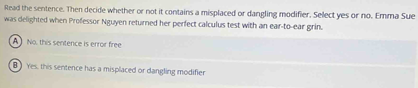 Read the sentence. Then decide whether or not it contains a misplaced or dangling modifier. Select yes or no. Emma Sue
was delighted when Professor Nguyen returned her perfect calculus test with an ear-to-ear grin.
A No, this sentence is error free
B ) Yes, this sentence has a misplaced or dangling modifier