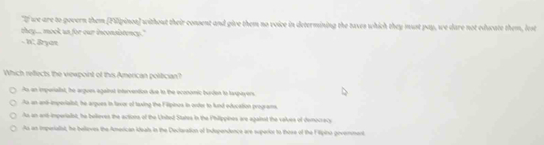 "If we are to govern them [Filipinos] without their consent and give them no voice in determining the taxes which they must pay, we dare not educate them, lest
they... mock us for our inconsistency."
- W. Bryan
Which reffects the viewpoint of this American politician?
As an imperiallst, he argues against intervention due to the economic burden to taxpayers
As an and-imperiaist, he argues in faxor of taxing the Filipinos in order to fund education programs.
As an anti-imperialst, he believes the actions of the United States in the Philippines are against the values of democracy
As an imperialist, he beliaves the American ideals in the Declaration of Independence are superior to those of the Filipina goverment