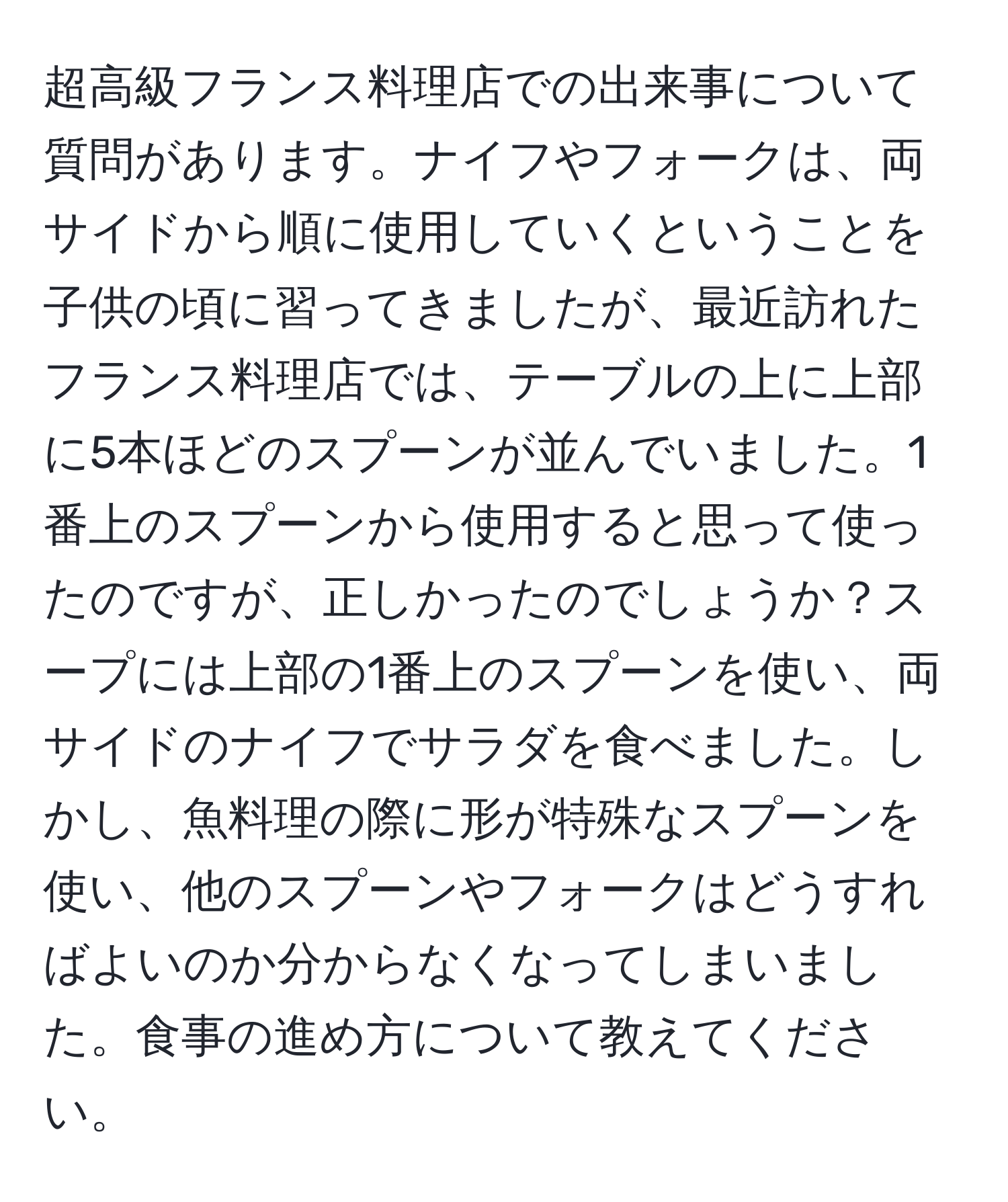 超高級フランス料理店での出来事について質問があります。ナイフやフォークは、両サイドから順に使用していくということを子供の頃に習ってきましたが、最近訪れたフランス料理店では、テーブルの上に上部に5本ほどのスプーンが並んでいました。1番上のスプーンから使用すると思って使ったのですが、正しかったのでしょうか？スープには上部の1番上のスプーンを使い、両サイドのナイフでサラダを食べました。しかし、魚料理の際に形が特殊なスプーンを使い、他のスプーンやフォークはどうすればよいのか分からなくなってしまいました。食事の進め方について教えてください。