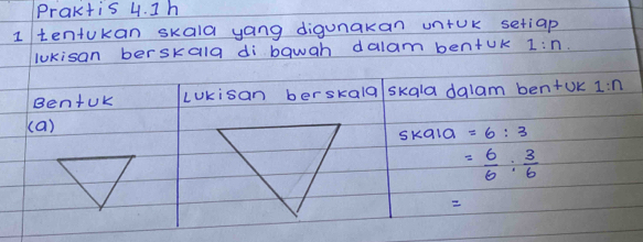 Praktis 4. 1h 
1 tentukan skala yang digunakan untok setiap 
lukisan berskala di bawah dalam bentUk 1:n. 
BentUk LUkisan berskald skala dalam ben+UK 1:n
(a) 
skala =6:3
= 6/6 : 3/6 