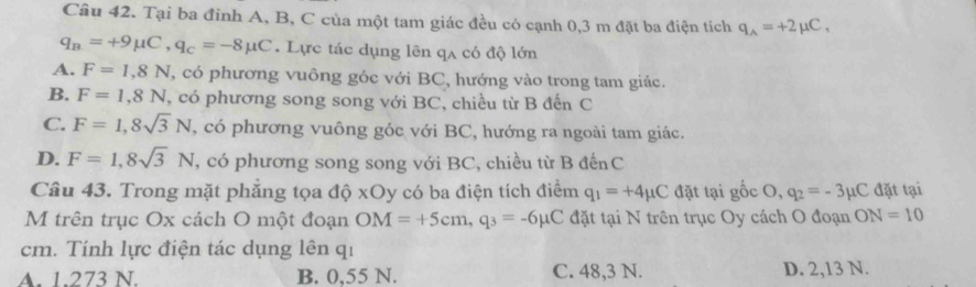 Tại ba đỉnh A, B, C của một tam giác đều có cạnh 0,3 m đặt ba điện tích q_A=+2mu C,
q_B=+9mu C, q_c=-8mu C. Lực tác dụng lên qa có độ lớn
A. F=1,8N , có phương vuông góc với BC, hướng vào trong tam giác.
B. F=1,8N , có phương song song với BC, chiều từ B đến C
C. F=1, 8sqrt(3)N , có phương vuông góc với BC, hướng ra ngoài tam giác.
D. F=1,8sqrt(3)N , có phương song song với BC, chiều từ B đếnC
Câu 43. Trong mặt phẳng tọa độ xOy có ba điện tích điểm q_1=+4mu C đặt tại gốc O . q_2=-3mu C đặt tại
M trên trục Ox cách O một đoạn OM=+5cm, q_3=-6mu C đặt tại N trên trục Oy cách O đoạn ON=10
cm. Tính lực điện tác dụng lên qi
A. 1.273 N. B. 0,55 N. C. 48, 3 N. D. 2,13 N.