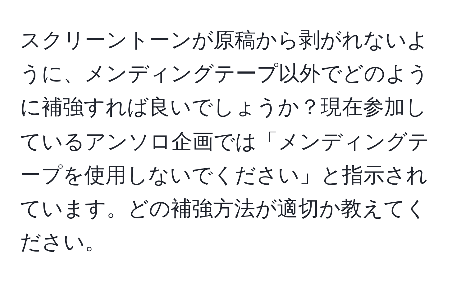 スクリーントーンが原稿から剥がれないように、メンディングテープ以外でどのように補強すれば良いでしょうか？現在参加しているアンソロ企画では「メンディングテープを使用しないでください」と指示されています。どの補強方法が適切か教えてください。