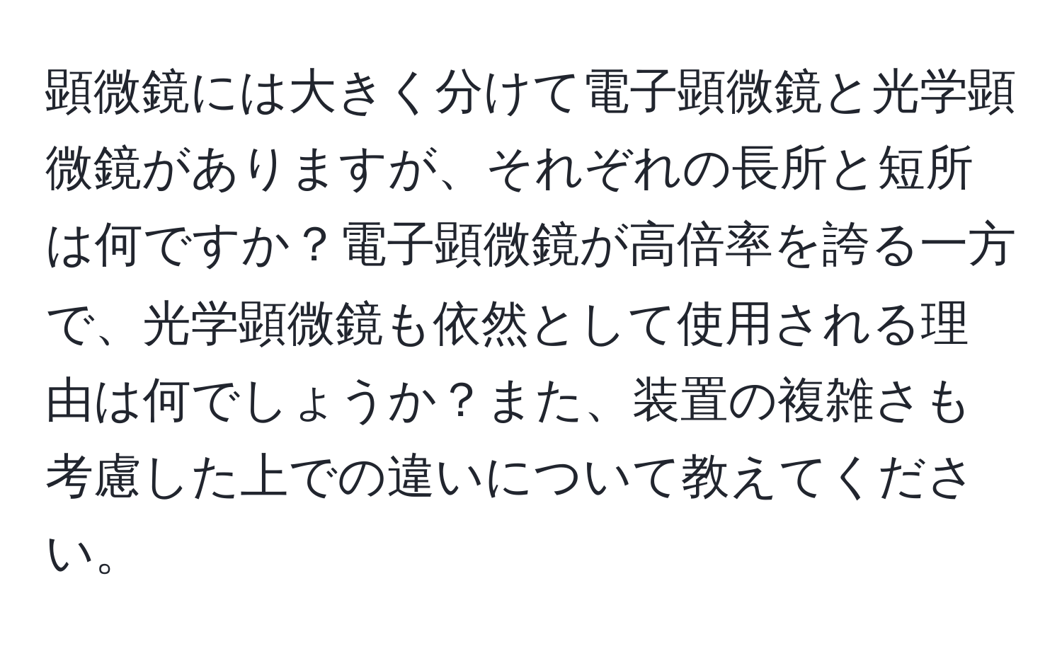 顕微鏡には大きく分けて電子顕微鏡と光学顕微鏡がありますが、それぞれの長所と短所は何ですか？電子顕微鏡が高倍率を誇る一方で、光学顕微鏡も依然として使用される理由は何でしょうか？また、装置の複雑さも考慮した上での違いについて教えてください。