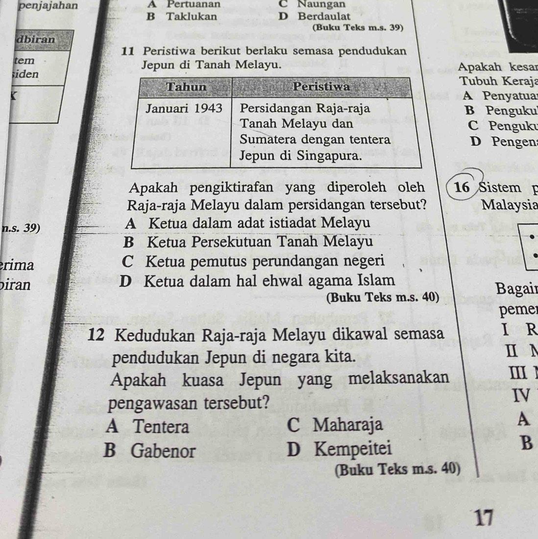 penjajahan A Pertuanan C Naungan
B Taklukan D Berdaulat
(Buku Teks m.s. 39)
dbiran
11 Peristiwa berikut berlaku semasa pendudukan
tem
Jepun di Tanah Melayu. Apakah kesar
siden
Tubuh Keraja
KA Penyatuar
B Penguku
C Penguku
D Pengen
Apakah pengiktirafan yang diperoleh oleh 16 Sistem p
Raja-raja Melayu dalam persidangan tersebut? Malaysia
n.s. 39)
A Ketua dalam adat istiadat Melayu
B Ketua Persekutuan Tanah Melayu
rima C Ketua pemutus perundangan negeri
biran D Ketua dalam hal ehwal agama Islam
(Buku Teks m.s. 40)
Bagair
pemer
12 Kedudukan Raja-raja Melayu dikawal semasa I R
pendudukan Jepun di negara kita.
ⅡN
Apakah kuasa Jepun yang melaksanakan
Ⅲ1
pengawasan tersebut?
IV
A Tentera C Maharaja
A
B Gabenor D Kempeitei
B
(Buku Teks m.s. 40)
17