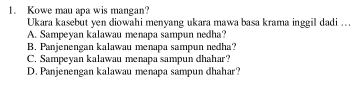 Kowe mau apa wis mangan?
Ukara kasebut yen diowahi menyang ukara mawa basa krama inggil dadi ...
A. Sampeyan kalawau menapa sampun nedha?
B. Panjenengan kalawau menapa sampun nedha?
C. Sampeyan kalawau menapa sampun dhahar?
D. Panjenengan kalawau menapa sampun dhahar?