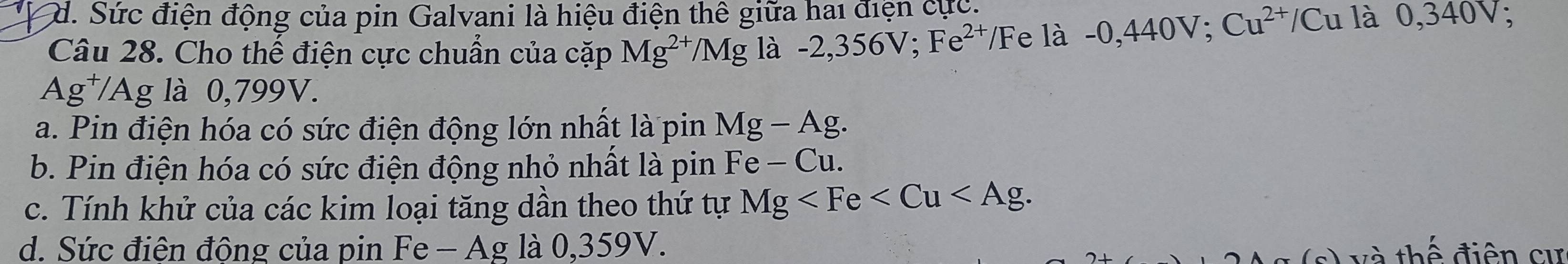 d. Sức điện động của pin Galvani là hiệu điện thê giữa hai điện cực.
Câu 28. Cho thế điện cực chuẩn của cặp Mg^(2+)/Mg là -2,356V; Fe^(2+), /Fe l a-0,440V; Cu^(2+)/Cu là 0,340V
Ag^+/Ag; là 0,799V.
a. Pin điện hóa có sức điện động lớn nhất là pin Mg-Ag.
b. Pin điện hóa có sức điện động nhỏ nhất là pin Fe-Cu.
c. Tính khử của các kim loại tăng dần theo thứ tự Mg .
d. Sức điên động của pin I Fe-Ag là 035 9V. (s) và thể điện cư