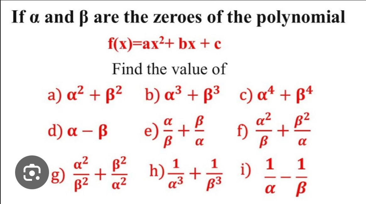 If α and β are the zeroes of the polynomial
f(x)=ax^2+bx+c
Find the value of 
a) alpha^2+beta^2 b) alpha^3+beta^3 c) alpha^4+beta^4
d) alpha -beta e)  alpha /beta  + beta /alpha   f)  alpha^2/beta  + beta^2/alpha  
g)  alpha^2/beta^2 + beta^2/alpha^2  h)  1/alpha^3 + 1/beta^3  i)  1/alpha  - 1/beta  