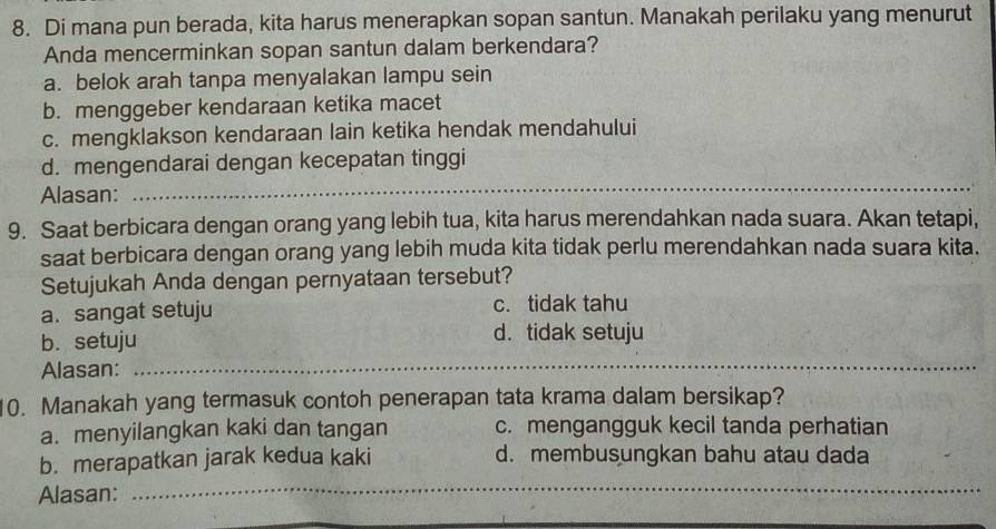 Di mana pun berada, kita harus menerapkan sopan santun. Manakah perilaku yang menurut
Anda mencerminkan sopan santun dalam berkendara?
a. belok arah tanpa menyalakan lampu sein
b. menggeber kendaraan ketika macet
c. mengklakson kendaraan lain ketika hendak mendahului
d. mengendarai dengan kecepatan tinggi
Alasan:
_
9. Saat berbicara dengan orang yang lebih tua, kita harus merendahkan nada suara. Akan tetapi,
saat berbicara dengan orang yang lebih muda kita tidak perlu merendahkan nada suara kita.
Setujukah Anda dengan pernyataan tersebut?
a. sangat setuju c. tidak tahu
b. setuju d. tidak setuju
Alasan:_
10. Manakah yang termasuk contoh penerapan tata krama dalam bersikap?
a. menyilangkan kaki dan tangan c. mengangguk kecil tanda perhatian
b. merapatkan jarak kedua kaki d. membusungkan bahu atau dada
Alasan:
_
_