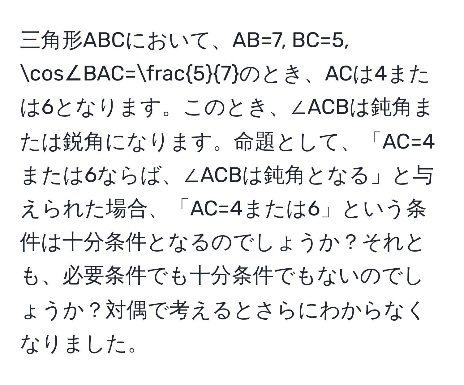 三角形ABCにおいて、AB=7, BC=5, cos∠BAC= 5/7 のとき、ACは4または6となります。このとき、∠ACBは鈍角または鋭角になります。命題として、「AC=4または6ならば、∠ACBは鈍角となる」と与えられた場合、「AC=4または6」という条件は十分条件となるのでしょうか？それとも、必要条件でも十分条件でもないのでしょうか？対偶で考えるとさらにわからなくなりました。