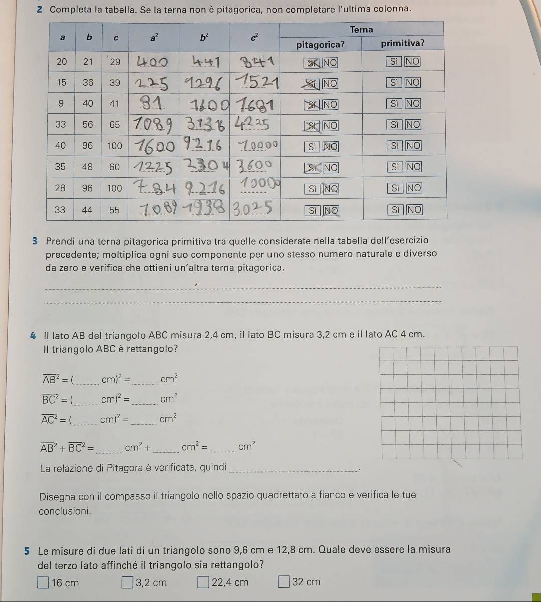 Completa la tabella. Se la terna non è pitagorica, non completare l'ultima colonna.
3 Prendi una terna pitagorica primitiva tra quelle considerate nella tabella dell’esercizio
precedente; moltiplica ogni suo componente per uno stesso numero naturale e diverso
da zero e verifica che ottieni un’altra terna pitagorica.
_
_
4 II lato AB del triangolo ABC misura 2,4 cm, il lato BC misura 3,2 cm e il lato AC 4 cm.
Il triangolo ABC è rettangolo?
overline (AB)^2= _ cm)^2= _ cm^2
overline (BC)^2= _ cm)^2= _ cm^2
overline (AC)^2= _ cm)^2= _ cm^2
overline (AB)^2+overline (BC)^2= _ cm^2+ _ cm^2= _ cm^2
La relazione di Pitagora è verificata, quindi_
Disegna con il compasso il triangolo nello spazio quadrettato a fianco e verifica le tue
conclusioni.
5 Le misure di due lati di un triangolo sono 9,6 cm e 12,8 cm. Quale deve essere la misura
del terzo lato affinché il triangolo sia rettangolo?
16 cm 3,2 cm 22,4 cm 32 cm