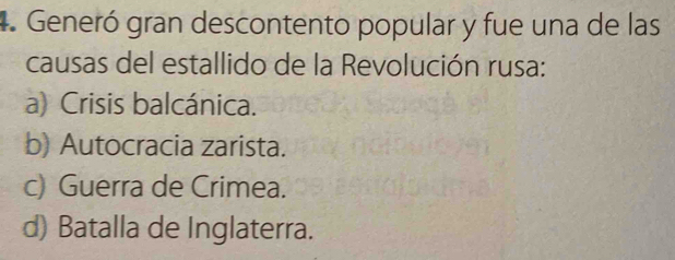 Generó gran descontento popular y fue una de las
causas del estallido de la Revolución rusa:
a) Crisis balcánica.
b) Autocracia zarista.
c) Guerra de Crimea.
d) Batalla de Inglaterra.