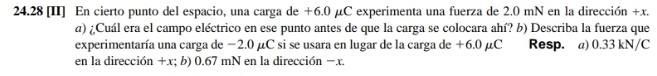 24.28 [II] En cierto punto del espacio, una carga de +6.0 μC experimenta una fuerza de 2.0 mN en la dirección +x. 
a) ¿Cuál era el campo eléctrico en ese punto antes de que la carga se colocara ahí? b) Describa la fuerza que 
experimentaría una carga de −2.0 µC si se usara en lugar de la carga de +6.0 µC Resp. a) 0.33 kN/C
en la dirección +x; b) 0.67 mN en la dirección −x.