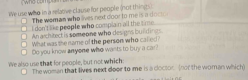 ( who complai 
We use who in a relative clause for people (not things): 
The woman who lives next door to me is a docto 
I don't like people who complain all the time. 
An architect is someone who designs buildings. 
What was the name of the person who called? 
Do you know anyone who wants to buy a car? 
We also use that for people, but not which: 
The woman that lives next door to me is a doctor. (not the woman which)