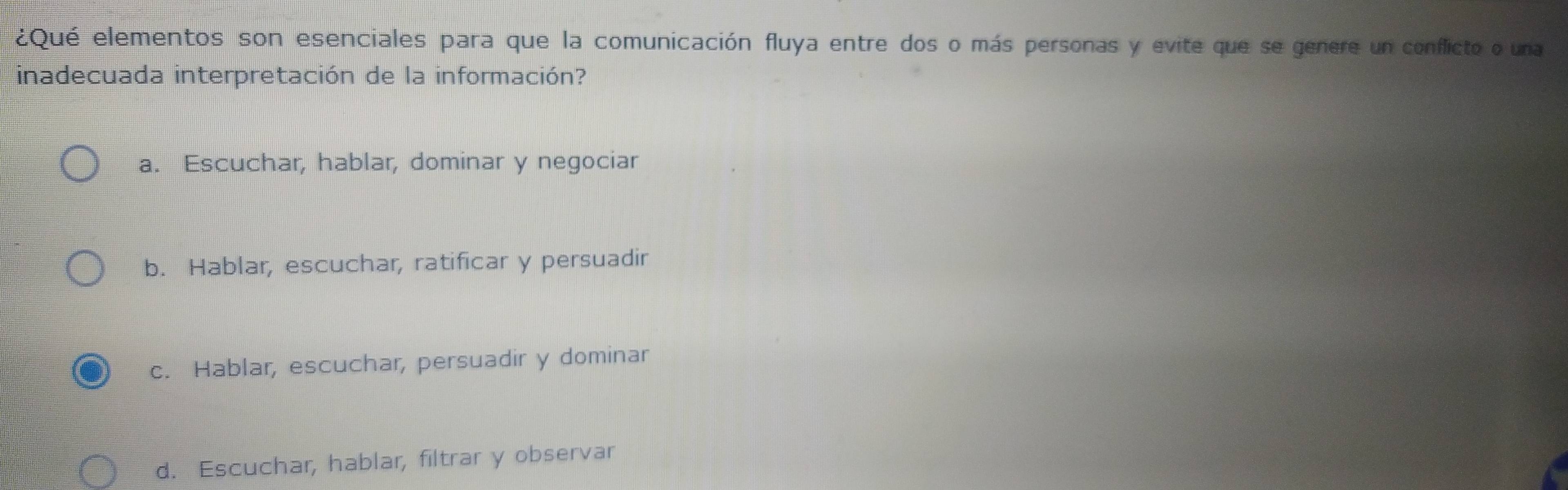 ¿Qué elementos son esenciales para que la comunicación fluya entre dos o más personas y evite que se genere un conflicto o una
inadecuada interpretación de la información?
a. Escuchar, hablar, dominar y negociar
b. Hablar, escuchar, ratificar y persuadir
c. Hablar, escuchar, persuadir y dominar
d. Escuchar, hablar, filtrar y observar