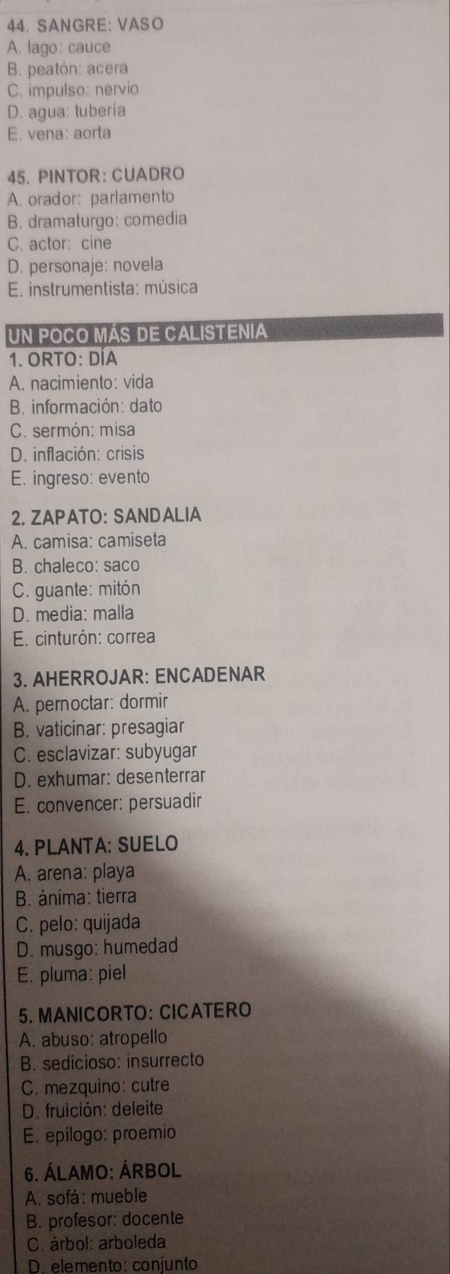 SANGRE: VASO
A. lago: cauce
B. peatón: acera
C. impulso: nervio
D. agua: lubería
E. vena: aorta
45. PINTOR: CUADRO
A. orador: parlamento
B. dramaturgo: comedia
C. actor: cine
D. personaje: novela
E. instrumentista: música
un poCO MáS DE CAlISTEnia
1. ORTO: DÍA
A. nacimiento: vida
B. información: dato
C. sermón: misa
D. inflación: crisis
E. ingreso: evento
2. ZAPATO: SANDALIA
A. camisa: camiseta
B. chaleco: saco
C. guante: mitón
D. media: malla
E. cinturón: correa
3. AHERROJAR: ENCADENAR
A. pernoctar: dormir
B. vaticinar: presagiar
C. esclavizar: subyugar
D. exhumar: desenterrar
E. convencer: persuadir
4. PLANTA: SUELO
A. arena: playa
B. ánima: tierra
C. pelo: quijada
D. musgo: humedad
E. pluma: piel
5. MANICORTO： CICATERO
A. abuso: atropello
B. sedicioso: insurrecto
C. mezquino: cutre
D. fruición: deleite
E. epilogo: proemio
6. ÁLAMO: ÁRBOL
A. sofá: mueble
B. profesor: docente
C. árbol: arboleda
D. elemento: conjunto