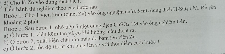 Cho lá Zn vào dung dịch HCl. 
Tến hành thí nghiệm theo các bước sau: 
Bước 1. Cho 1 viên kẽm (zinc, Zn) vào ống nghiệm chứa 5 mL dung dịch H_2SO_41M. Để yên 
khoảng 2 phút. 
Bước 2. Sau bước 1, nhỏ tiếp 5 giọt dung dịch CuSO_4 IM vào ống nghiệm trên. 
a) Ở bước 1, viên kẽm tan và có khí không màu thoát ra. 
b) Ở bước 2, xuất hiện chất rắn màu đỏ bám lên viên Zn. 
c) Ở bước 2, tốc độ thoát khí tăng lên so với thời điểm cuối bước 1.