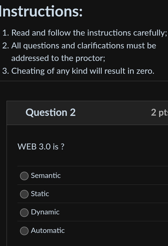 Instructions:
1. Read and follow the instructions carefully;
2. All questions and clarifications must be
addressed to the proctor;
3. Cheating of any kind will result in zero.
Question 2 2 pt
WEB 3.0 is ?
Semantic
Static
Dynamic
Automatic