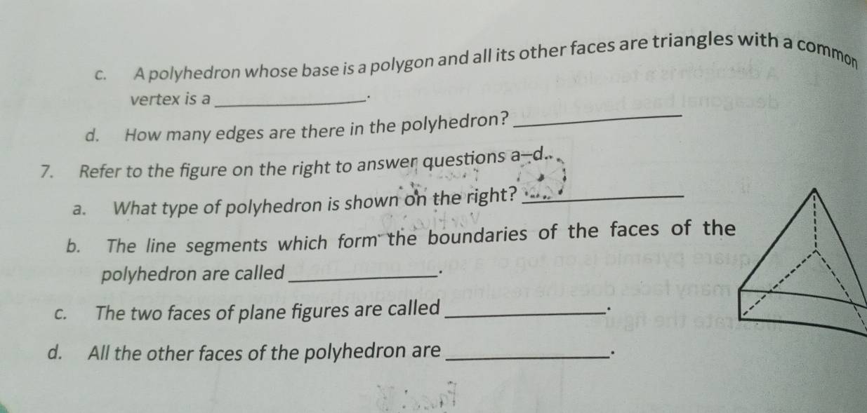 A polyhedron whose base is a polygon and all its other faces are triangles with a common 
vertex is a_ 
d. How many edges are there in the polyhedron?_ 
7. Refer to the figure on the right to answer questions a--d.. 
a. What type of polyhedron is shown on the right?_ 
b. The line segments which form the boundaries of the faces of the 
polyhedron are called_ 
c. The two faces of plane figures are called_ 
d. All the other faces of the polyhedron are _.