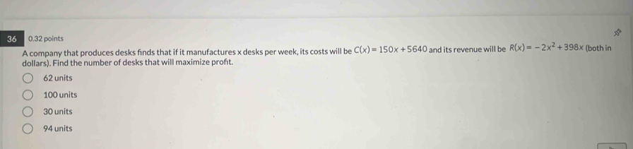 36 0.32 points
A company that produces desks finds that if it manufactures x desks per week, its costs will be C(x)=150x+5640 and its revenue will be R(x)=-2x^2+398x (both in
dollars). Find the number of desks that will maximize proft.
62 units
100 units
30 units
94 units