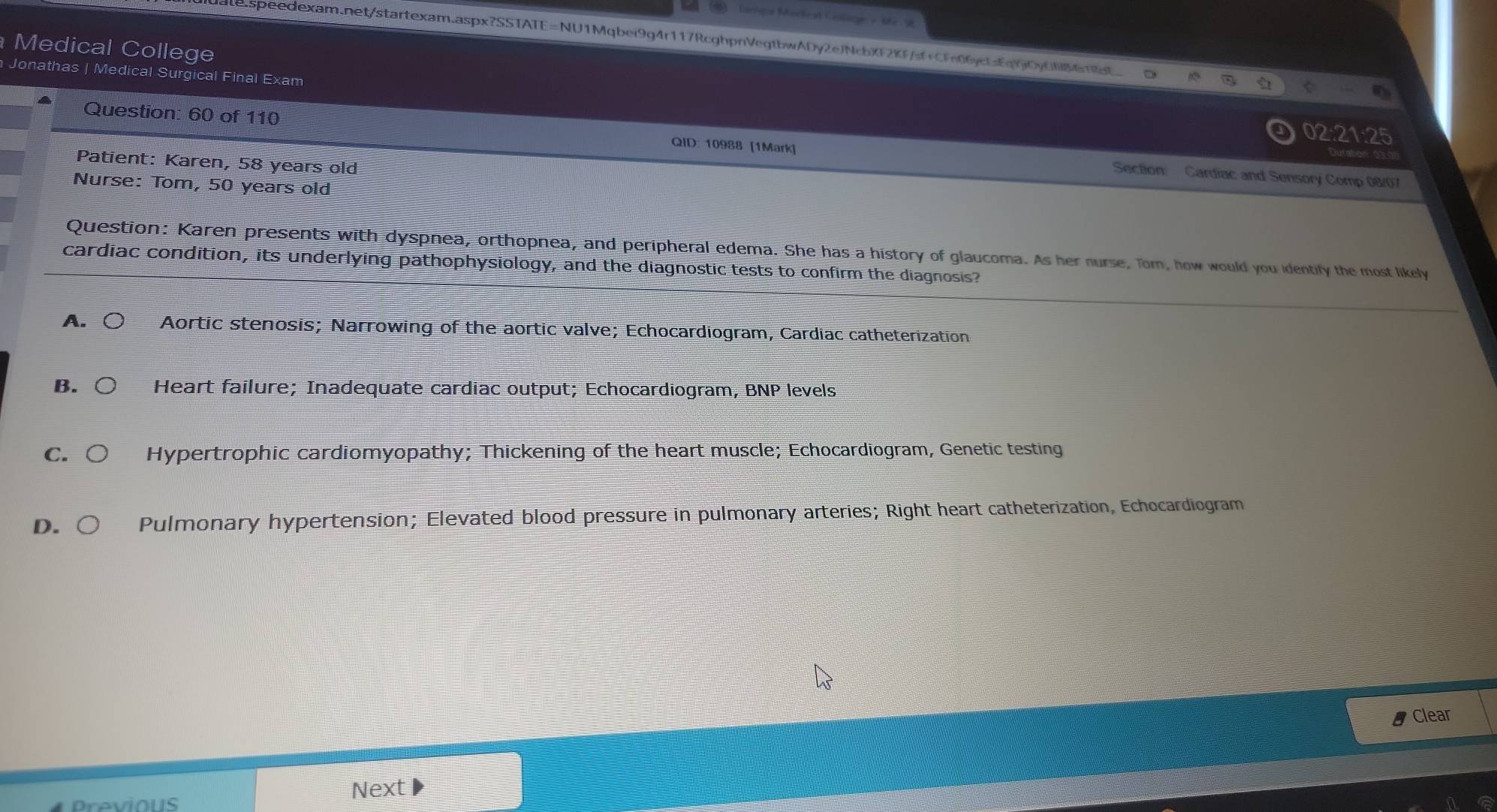 Garisqe Mochest Colane - the 9
Le.speedexam.net/startexam.aspx?SSTATE=NU1Mqbei9g4r117RcghpnVegtbwADy2eJNcbXF2KF/sf+CFn06yctsEqYjOyCf861t
Medical College
Jonathas | Medical Surgical Final Exam
02:21:25 
Question: 60 of 110 QID: 10988 [1Mark] Section: Cardiac and Sensory Comp 08/07
Patient: Karen, 58 years old
Nurse: Tom, 50 years old
Question: Karen presents with dyspnea, orthopnea, and peripheral edema. She has a history of glaucoma. As her nurse, Tom, how would you identify the most likely
cardiac condition, its underlying pathophysiology, and the diagnostic tests to confirm the diagnosis?
A. C Aortic stenosis; Narrowing of the aortic valve; Echocardiogram, Cardiac catheterization
B. Heart failure; Inadequate cardiac output; Echocardiogram, BNP levels
C. Hypertrophic cardiomyopathy; Thickening of the heart muscle; Echocardiogram, Genetic testing
D. Pulmonary hypertension; Elevated blood pressure in pulmonary arteries; Right heart catheterization, Echocardiogram
Clear
Previous
Next