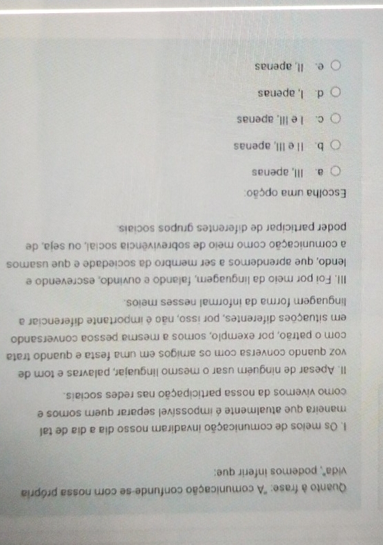 Quanto à frase: "A comunicação confunde-se com nossa própria
vida'', podemos inferir que:
1. Os meios de comunicação invadiram nosso dia a dia de tal
maneira que atualmente é impossível separar quem somos e
como vivemos da nossa participação nas redes sociais.
II. Apesar de ninguém usar o mesmo linguajar, palavras e tom de
voz quando conversa com os amigos em uma festa e quando trata
com o patrão, por exemplo, somos a mesma pessoa conversando
em situações diferentes, por isso, não é importante diferenciar a
linguagem forma da informal nesses meios.
III. Foi por meio da linguagem, falando e ouvindo, escrevendo e
lendo, que aprendemos a ser membro da sociedade e que usamos
a comunicação como meio de sobrevivência social, ou seja, de
poder participar de diferentes grupos sociais.
Escolha uma opção:
a. III, apenas
b. II e III, apenas
c. I e III, apenas
d. I, apenas
e. II, apenas