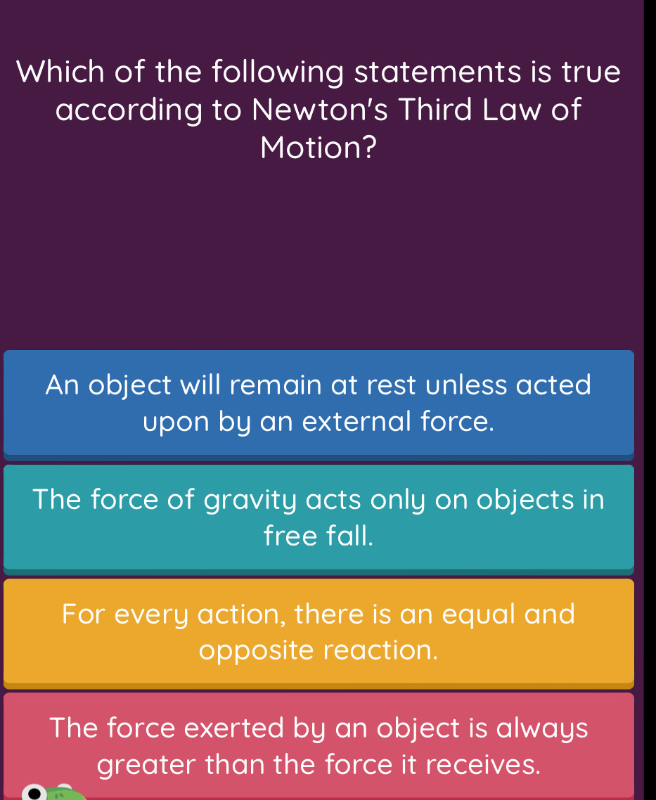 Which of the following statements is true
according to Newton's Third Law of
Motion?
An object will remain at rest unless acted
upon by an external force.
The force of gravity acts only on objects in
free fall.
For every action, there is an equal and
opposite reaction.
The force exerted by an object is always
greater than the force it receives.