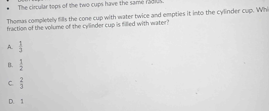 The circular tops of the two cups have the same radius.
Thomas completely fills the cone cup with water twice and empties it into the cylinder cup. Whi
fraction of the volume of the cylinder cup is filled with water?
A.  1/3 
B.  1/2 
C.  2/3 
D. 1