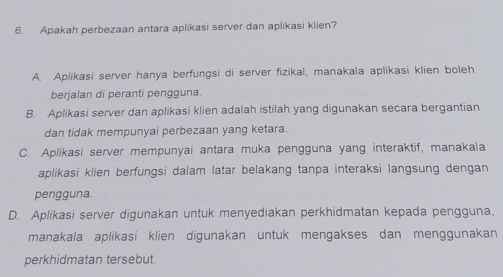 Apakah perbezaan antara aplikasi server dan aplikasi klien?
A. Aplikasi server hanya berfungsi di server fizikal, manakala aplikasi klien boleh
berjalan di peranti pengguna.
B. Aplikasi server dan aplikasi klien adalah istilah yang digunakan secara bergantian
dan tidak mempunyai perbezaan yang ketara.
C. Aplikasi server mempunyai antara muka pengguna yang interaktif, manakala
aplikasi klien berfungsi dalam latar belakang tanpa interaksi langsung dengan
pengguna.
D. Aplikasi server digunakan untuk menyediakan perkhidmatan kepada pengguna,
manakala aplikasi klien digunakan untuk mengakses dan menggunakan
perkhidmatan tersebut.