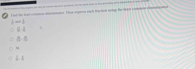 The movement of the progress bar may be uneven because questions can be worth more or less (including zera) depending on your answe
Find the least common denominator. Then express each fraction using the least common denominator.
 5/12  and  4/18 
 15/36 ,  8/36 
 90/216 ,  48/216 
36
 5/36 ,  4/36 