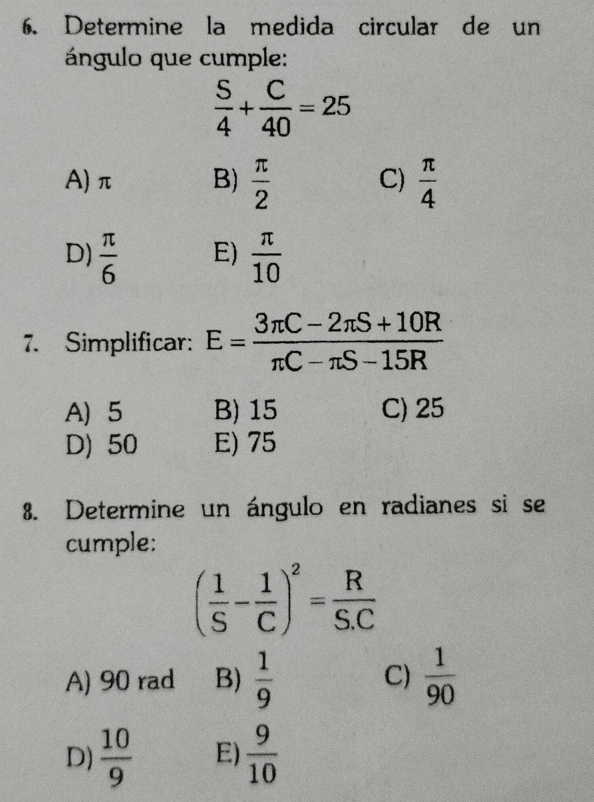 Determine la medida circular de un
ángulo que cumple:
 S/4 + C/40 =25
A) π B)  π /2   π /4 
C)
D)  π /6   π /10 
E)
7. Simplificar: E= (3π C-2π S+10R)/π C-π S-15R 
A 5 B) 15 C) 25
D) 50 E) 75
8. Determine un ángulo en radianes si se
cumple:
( 1/S - 1/C )^2= R/S.C 
A) 90 rad B)  1/9   1/90 
C)
D)  10/9   9/10 
E)