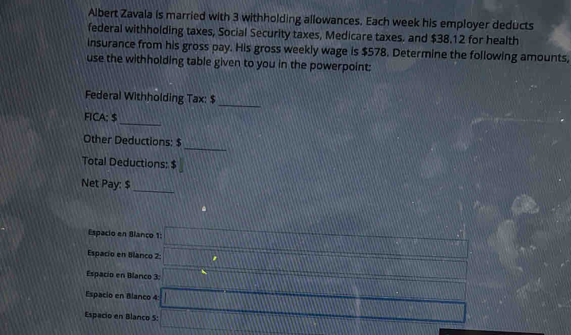 Albert Zavala is married with 3 withholding allowances. Each week his employer deducts 
federal withholding taxes, Social Security taxes, Medicare taxes. and $38.12 for health 
insurance from his gross pay. His gross weekly wage is $578. Determine the following amounts, 
use the withholding table given to you in the powerpoint: 
Federal Withholding Tax: $ _ 
_ 
FICA: $
_ 
Other Deductions: $
Total Deductions: $
Net Pay: $ _ 
Espacio en Blanco 1: 
Espacio en Blanco 2: 
Espacio en Blanco 3: 
Espacio en Blanco 4: 
Espacio en Blanco 5: