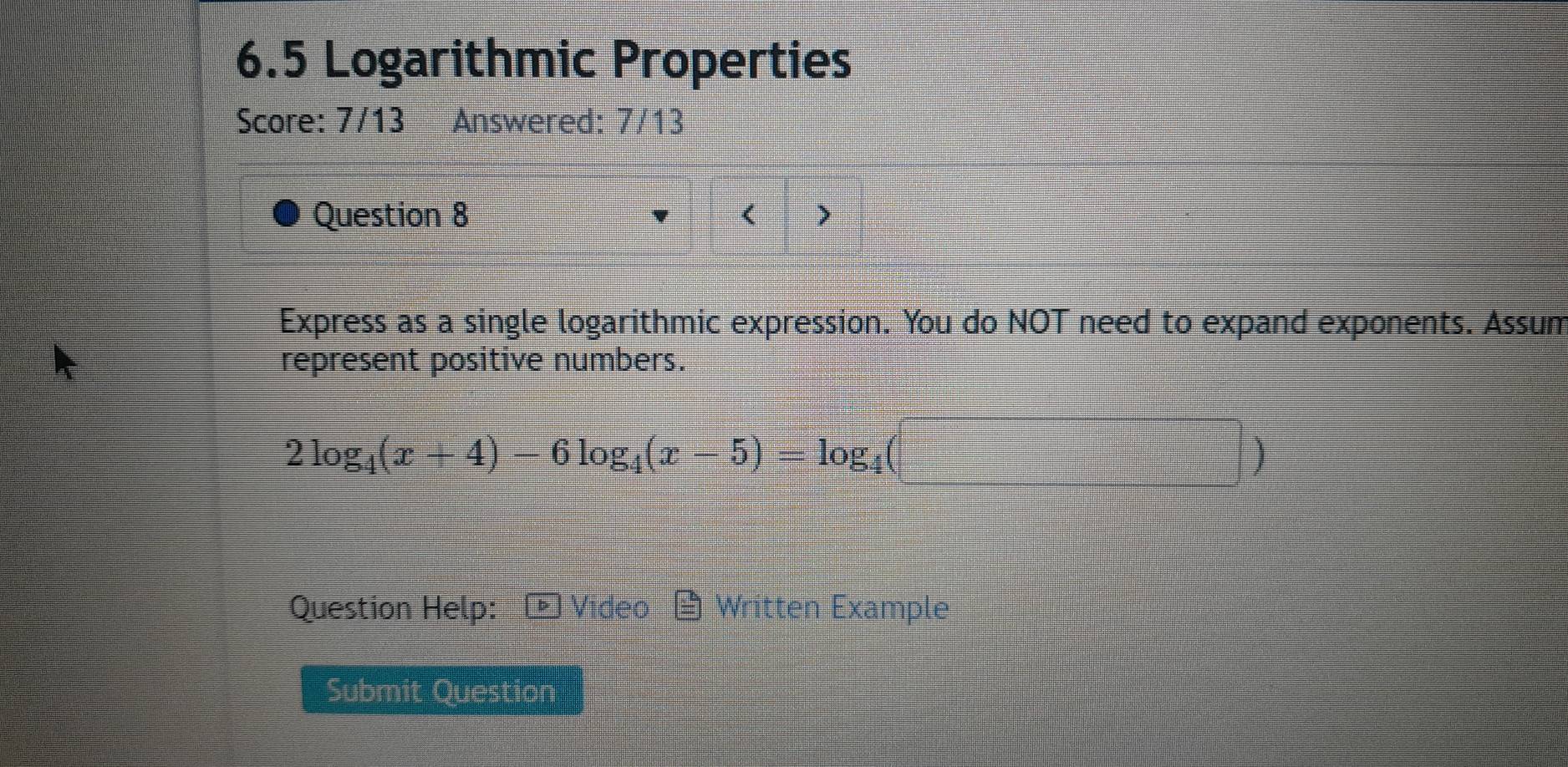 6.5 Logarithmic Properties 
Score: 7/13 Answered: 7/13 
Question 8 < > 
Express as a single logarithmic expression. You do NOT need to expand exponents. Assum 
represent positive numbers.
2log _4(x+4)-6log _4(x-5)=log _4
) 
Question Help: Video Written Example 
Submit Question