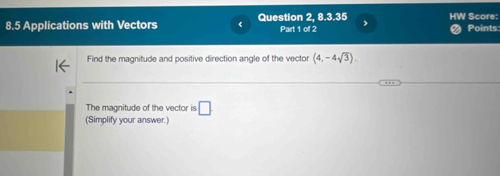 Question 2, 8.3.35 > HW Score: 
8.5 Applications with Vectors Part 1 of 2 Points: 
Find the magnitude and positive direction angle of the vector langle 4,-4sqrt(3)rangle. 
The magnitude of the vector is □. 
(Simplify your answer.)