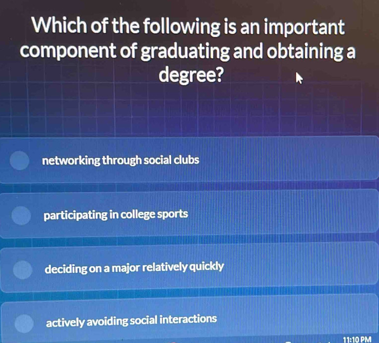 Which of the following is an important
component of graduating and obtaining a
degree?
networking through social clubs
participating in college sports
deciding on a major relatively quickly
actively avoiding social interactions
11:10 PM