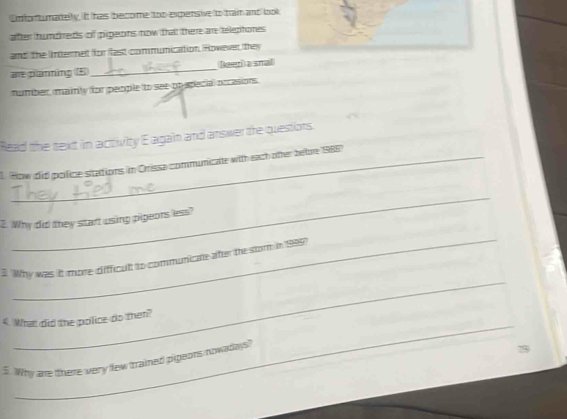 Unfortumadely, it has become too exersive to tram and book 
after humdreds of pigeons now that there are teleptones 
and the Internet for flast communication. Rowever they 
are planning (5)_ (eer)a smal 
mumber, mainly for people to see on special occesions. 
Read the text in activity E again and answer the questiors. 
How did police sitations in Orissa communicate with each other betore 1988) 
_ 
2. Why did they start using pigeors less? 
_ 
_ 
3. 'Why was it more difficult to communicate after te storm in 1999? 
_ 
4. What did the police do then? 
5. Why are there very few trained pigeors nowadays?