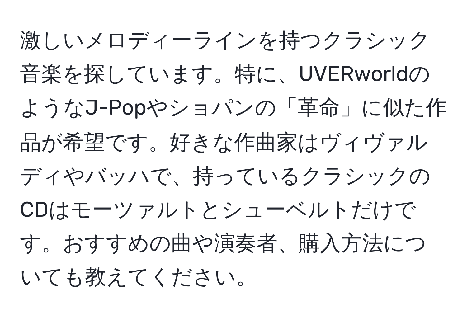 激しいメロディーラインを持つクラシック音楽を探しています。特に、UVERworldのようなJ-Popやショパンの「革命」に似た作品が希望です。好きな作曲家はヴィヴァルディやバッハで、持っているクラシックのCDはモーツァルトとシューベルトだけです。おすすめの曲や演奏者、購入方法についても教えてください。