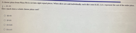 A cheese pizza from Pizza Pie is cut into eight equal pieces. When slices are sold individually, each slice costs $1.85. Let c represent the cost of the entire pizza.
 c/8 =$1.85
How much does a whole cheese pizza cost?
$8.40
$9,85
$14.80
$16.65