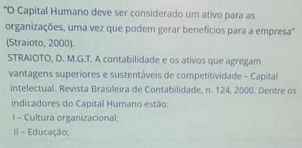 “O Capital Humano deve ser considerado um ativo para as 
organizações, uma vez que podem gerar benefícios para a empresa'' 
(Straioto, 2000). 
STRAIOTO, D. M.G.T. A contabilidade e os ativos que agregam 
vantagens superiores e sustentáveis de competitividade - Capital 
intelectual. Revista Brasileira de Contabilidade, n. 124, 2000. Dentre os 
indicadores do Capital Humano estão: 
I - Cultura organizacional; 
II - Educação;