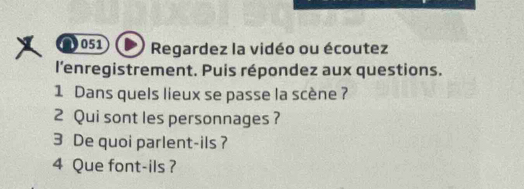 051 Regardez la vidéo ou écoutez 
l'enregistrement. Puis répondez aux questions. 
1 Dans quels lieux se passe la scène ? 
2 Qui sont les personnages ? 
3 De quoi parlent-ils ? 
4 Que font-ils ?