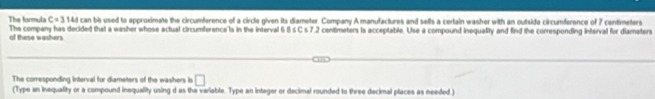 The formula C=3144 can be used to approximate the circumference of a circle given its diameter. Company A manufactures and sells a certain washer with an outside circumference of 7 centimeters
The company has decided that a washer whose actual circumference is in the interval 6 8 ≤ C ≤ 7.2 centimeters is acceptable. Use a compound inequality and find the corresponding interval for diameters 
of these washers. 
The corresponding interval for diameters of the washers is □ 
(Type an inequality or a compound inequality using d as the variable. Type an integer or decimal rounded to three decimal places as needed.)