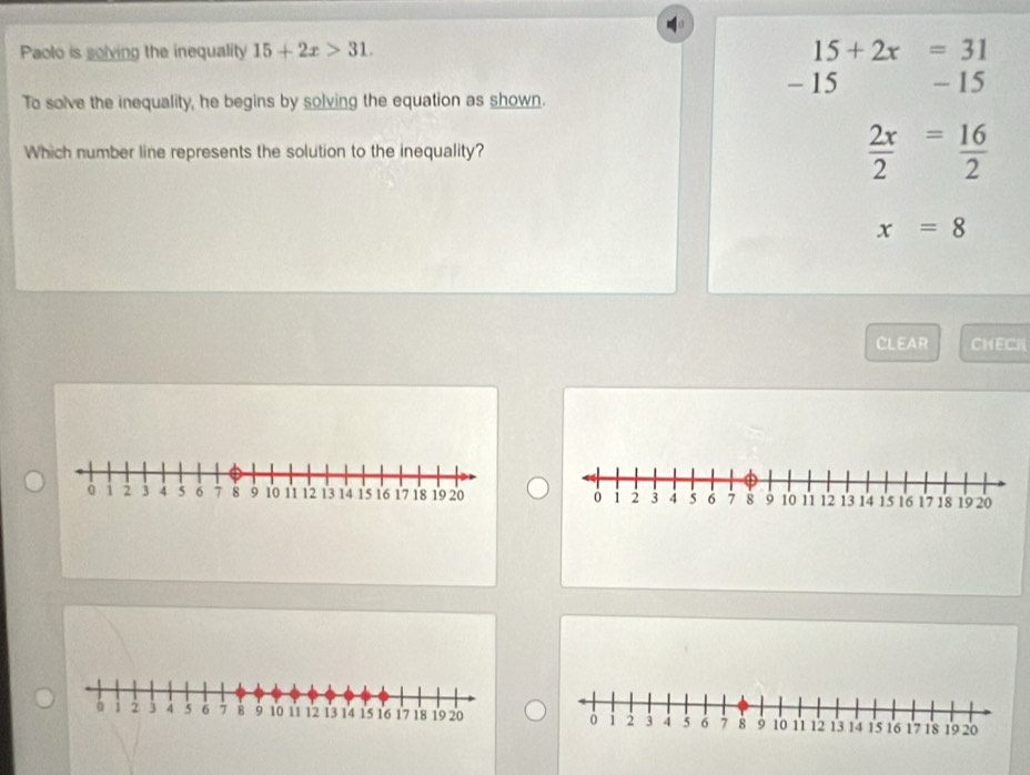 Paolo is solving the inequality 15+2x>31. 15+2x=31
- 15
To solve the inequality, he begins by solving the equation as shown. - 15
Which number line represents the solution to the inequality?  2x/2 = 16/2 
x=8
CLEAR CHECH