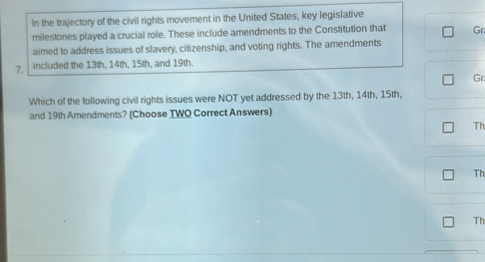 In the trajectory of the civil rights movement in the United States, key legislative 
milestones played a crucial role. These include amendments to the Constitution that 
Gr 
aimed to address issues of slavery, citizenship, and voting rights. The amendments 
7. included the 13th, 14th, 15th, and 19th. 
Gr 
Which of the following civil rights issues were NOT yet addressed by the 13th, 14th, 15th, 
and 19th Amendments? (Choose TWO Correct Answers) 
Th 
Th 
Th