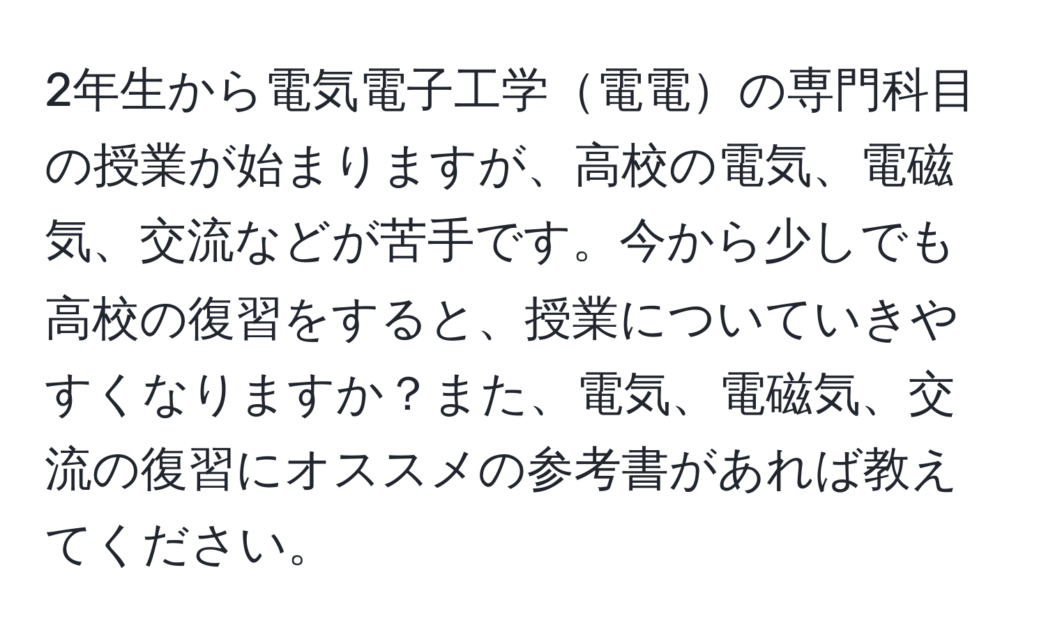2年生から電気電子工学電電の専門科目の授業が始まりますが、高校の電気、電磁気、交流などが苦手です。今から少しでも高校の復習をすると、授業についていきやすくなりますか？また、電気、電磁気、交流の復習にオススメの参考書があれば教えてください。